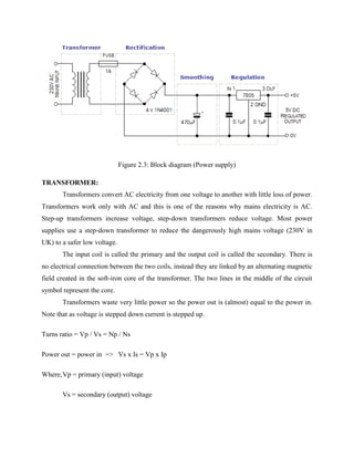Figure 2.3: Block diagram (Power supply)
TRANSFORMER:
Transformers convert AC electricity from one voltage to another with little loss of power.
Transformers work only with AC and this is one of the reasons why mains electricity is AC.
Step-up transformers increase voltage, step-down transformers reduce voltage. Most power
supplies use a step-down transformer to reduce the dangerously high mains voltage (230V in
UK) to a safer low voltage.
The input coil is called the primary and the output coil is called the secondary. There is
no electrical connection between the two coils, instead they are linked by an alternating magnetic
field created in the soft-iron core of the transformer. The two lines in the middle of the circuit
symbol represent the core.
Transformers waste very little power so the power out is (almost) equal to the power in.
Note that as voltage is stepped down current is stepped up.
Turns ratio = Vp / Vs = Np / Ns
Power out = power in => Vs x Is = Vp x Ip
Where,Vp = primary (input) voltage
Vs = secondary (output) voltage
 
