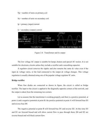 Np = number of turns on primary coil
Ns = number of turns on secondary coil
Ip = primary (input) current
Is = secondary (output) current
Figure 2.4: Transformer and its output
The low voltage AC output is suitable for lamps, heaters and special AC motors. It is not
suitable for electronic circuits unless they include a rectifier and a smoothing capacitor.
A regulator circuit removes the ripples and also remains the same dc value even if the
input dc voltage varies, or the load connected to the output dc voltage changes. This voltage
regulation is usually obtained using one of the popular voltage regulator IC units.
Bridge rectifier
When four diodes are connected as shown in figure, the circuit is called as bridge
rectifier. The input to the circuit is applied to the diagonally opposite corners of the network, and
the output is taken from the remaining two corners.
Let us assume that the transformer is working properly and there is a positive potential, at
point A and a negative potential at point B. the positive potential at point A will forward bias D3
and reverse bias D4.
The negative potential at point B will forward bias D1 and reverse D2. At this time D3
and D1 are forward biased and will allow current flow to pass through them; D4 and D2 are
reverse biased and will block current flow.
 