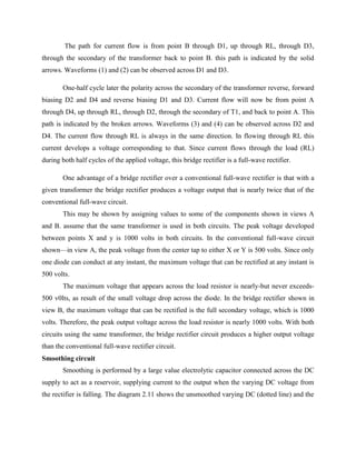 The path for current flow is from point B through D1, up through RL, through D3,
through the secondary of the transformer back to point B. this path is indicated by the solid
arrows. Waveforms (1) and (2) can be observed across D1 and D3.
One-half cycle later the polarity across the secondary of the transformer reverse, forward
biasing D2 and D4 and reverse biasing D1 and D3. Current flow will now be from point A
through D4, up through RL, through D2, through the secondary of T1, and back to point A. This
path is indicated by the broken arrows. Waveforms (3) and (4) can be observed across D2 and
D4. The current flow through RL is always in the same direction. In flowing through RL this
current develops a voltage corresponding to that. Since current flows through the load (RL)
during both half cycles of the applied voltage, this bridge rectifier is a full-wave rectifier.
One advantage of a bridge rectifier over a conventional full-wave rectifier is that with a
given transformer the bridge rectifier produces a voltage output that is nearly twice that of the
conventional full-wave circuit.
This may be shown by assigning values to some of the components shown in views A
and B. assume that the same transformer is used in both circuits. The peak voltage developed
between points X and y is 1000 volts in both circuits. In the conventional full-wave circuit
shown—in view A, the peak voltage from the center tap to either X or Y is 500 volts. Since only
one diode can conduct at any instant, the maximum voltage that can be rectified at any instant is
500 volts.
The maximum voltage that appears across the load resistor is nearly-but never exceeds-
500 v0lts, as result of the small voltage drop across the diode. In the bridge rectifier shown in
view B, the maximum voltage that can be rectified is the full secondary voltage, which is 1000
volts. Therefore, the peak output voltage across the load resistor is nearly 1000 volts. With both
circuits using the same transformer, the bridge rectifier circuit produces a higher output voltage
than the conventional full-wave rectifier circuit.
Smoothing circuit
Smoothing is performed by a large value electrolytic capacitor connected across the DC
supply to act as a reservoir, supplying current to the output when the varying DC voltage from
the rectifier is falling. The diagram 2.11 shows the unsmoothed varying DC (dotted line) and the
 