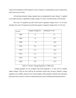 currents from hundreds of milli amperes to tens of amperes, corresponding to power ratings from
milli watts to tens of watts.
A fixed three-terminal voltage regulator has an unregulated dc input voltage, Vi, applied
to one input terminal, a regulated dc output voltage, Vo, from a second terminal, with the third
The series 78 regulators provide fixed positive regulated voltages from 5 to 24 volts.
Similarly, the series 79 regulators provide fixed negative regulated voltages from 5 to 24 volts.
Table 2.1. Positive Voltage Regulators in 7800 series
Voltage regulator ICs are available with fixed (typically 5, 12 and 15V) or variable
output voltages. They are also rated by the maximum current they can pass. Negative voltage
regulators are available, mainly for use in dual supplies. Most regulators include some automatic
protection from excessive current ('overload protection') and overheating ('thermal protection').
IC Part
Output Voltage (V) Minimum Vi (V)
7805 +5 7.3
7806 +6 8.3
7808 +8 10.5
7810 +10 12.5
7812 +12 14.6
7815 +15 17.7
7818 +18 21.0
7824 +24 27.1
 