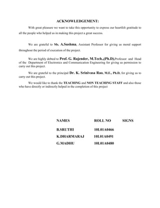 ACKNOWLEDGEMENT:
With great pleasure we want to take this opportunity to express our heartfelt gratitude to
all the people who helped us in making this project a great success.
We are grateful to Ms. A.Sushma, Assistant Professor for giving us moral support
throughout the period of execution of the project.
We are highly debted to Prof. G. Rajender, M.Tech.,(Ph.D),Professor and Head
of the Department of Electronics and Communication Engineering for giving us permission to
carry out this project.
We are grateful to the principal Dr. K. Srinivasa Rao, M.E., Ph.D, for giving us to
carry out this project.
We would like to thank the TEACHING and NON TEACHING STAFF and also those
who have directly or indirectly helped in the completion of this project
NAMES ROLL NO SIGNS
B.SRUTHI 10L01A0466
K.DHARMARAJ 10L01A0491
G.MADHU 10L01A0480
 
