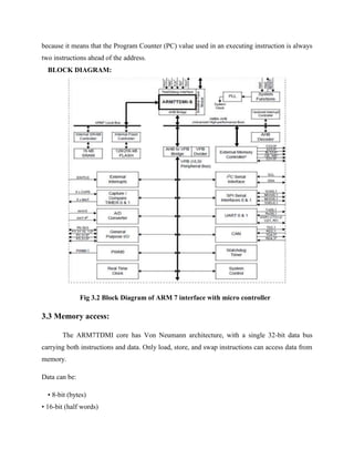 because it means that the Program Counter (PC) value used in an executing instruction is always
two instructions ahead of the address.
BLOCK DIAGRAM:
Fig 3.2 Block Diagram of ARM 7 interface with micro controller
3.3 Memory access:
The ARM7TDMI core has Von Neumann architecture, with a single 32-bit data bus
carrying both instructions and data. Only load, store, and swap instructions can access data from
memory.
Data can be:
• 8-bit (bytes)
• 16-bit (half words)
 