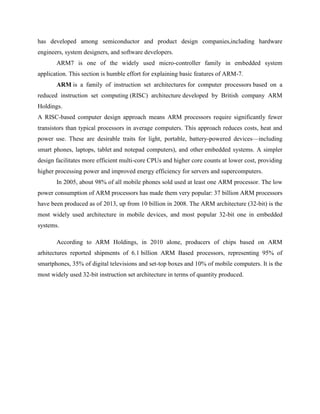 has developed among semiconductor and product design companies,including hardware
engineers, system designers, and software developers.
ARM7 is one of the widely used micro-controller family in embedded system
application. This section is humble effort for explaining basic features of ARM-7.
ARM is a family of instruction set architectures for computer processors based on a
reduced instruction set computing (RISC) architecture developed by British company ARM
Holdings.
A RISC-based computer design approach means ARM processors require significantly fewer
transistors than typical processors in average computers. This approach reduces costs, heat and
power use. These are desirable traits for light, portable, battery-powered devices—including
smart phones, laptops, tablet and notepad computers), and other embedded systems. A simpler
design facilitates more efficient multi-core CPUs and higher core counts at lower cost, providing
higher processing power and improved energy efficiency for servers and supercomputers.
In 2005, about 98% of all mobile phones sold used at least one ARM processor. The low
power consumption of ARM processors has made them very popular: 37 billion ARM processors
have been produced as of 2013, up from 10 billion in 2008. The ARM architecture (32-bit) is the
most widely used architecture in mobile devices, and most popular 32-bit one in embedded
systems.
According to ARM Holdings, in 2010 alone, producers of chips based on ARM
arhitectures reported shipments of 6.1 billion ARM Based processors, representing 95% of
smartphones, 35% of digital televisions and set-top boxes and 10% of mobile computers. It is the
most widely used 32-bit instruction set architecture in terms of quantity produced.
 