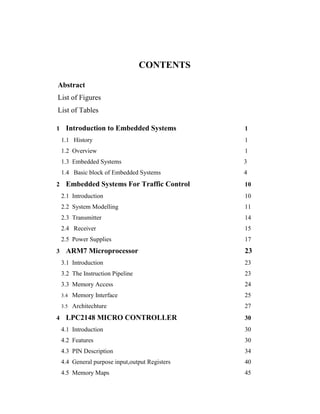 CONTENTS
Abstract
List of Figures
List of Tables
1 Introduction to Embedded Systems 1
1.1 History 1
1.2 Overview 1
1.3 Embedded Systems 3
1.4 Basic block of Embedded Systems 4
2 Embedded Systems For Traffic Control 10
2.1 Introduction 10
2.2 System Modelling 11
2.3 Transmitter 14
2.4 Receiver 15
2.5 Power Supplies 17
3 ARM7 Microprocessor 23
3.1 Introduction 23
3.2 The Instruction Pipeline 23
3.3 Memory Access 24
3.4 Memory Interface 25
3.5 Architechture 27
4 LPC2148 MICRO CONTROLLER 30
4.1 Introduction 30
4.2 Features 30
4.3 PIN Description 34
4.4 General purpose input,output Registers 40
4.5 Memory Maps 45
 