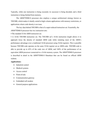 Typically, while one instruction is being executed, its successor is being decoded, and a third
instruction is being fetched from memory.
The ARM7TDMI-S processor also employs a unique architectural strategy known as
THUMB, which makes it ideally suited to high-volume applications with memory restrictions, or
applications where code density is an issue.
The key idea behind THUMB is that of a super-reduced instruction set. Essentially, the
ARM7TDMI-S processor has two instruction sets:
• The standard 32-bit ARM instruction set.
• A 16-bit THUMB instruction set. The THUMB set’s 16-bit instruction length allows it to
approach twice the density of standard ARM code while retaining most of the ARM’s
performance advantage over a traditional 16-bit processor using 16-bit registers. This is possible
because THUMB code operates on the same 32-bit register set as ARM code. THUMB code is
able to provide up to 65% of the code size of ARM, and 160% of the performance of an
equivalent ARM processor connected to a 16-bit memory system. The ARM7TDMI-S processor
is described in detail in the ARM7TDMI-S Datasheet that can be found on official ARM
website.
Applications:
 Industrial control
 Medical systems
 Access control
 Point-of-sale
 Communication gateway
 Embedded soft modem
 General purpose applications
 