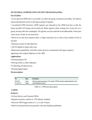4.5 GENERAL PURPOSE INPUT/OUTPUT REGISTER (GPIO):
FEATURES:
• Every physical GPIO port is accessible via either the group of registers providing the features
and accelerated port access or the legacy group of registers
• Accelerated GPIO functions: GPIO registers are relocated to the ARM local bus so that the
fastest possible I/O timing can be achieved. Mask registers allow treating sets of port bits as a
group, leaving other bits unchanged. All registers are byte and half-word addressable. Entire port
value can be written in one instruction
• Bit-level set and clear registers allow a single instruction set or clear of any number of bits in
one port
• Direction control of individual bits
• All I/O default to inputs after reset
• Backward compatibility with other earlier devices is maintained with legacy registers
appearing at the original addresses on the APB.
Applications:
• General purpose I/O
• Driving LEDs, or other indicators
• Controlling off-chip devices
• Sensing digital inputs
Pin description:
Table 4.1: GPIO pin description
UART0:
Features:
• 16 byte Receive and Transmit FIFOs
• Register locations conform to ‘550 industry standard.
• Receiver FIFO trigger points at 1, 4, 8, and 14 bytes.
• Built-in fractional baud rate generator with auto bauding capabilities.
 
