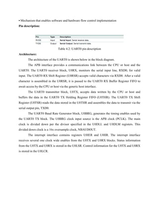 • Mechanism that enables software and hardware flow control implementation
Pin description:
Table 4.2: UART0 pin description
Architecture:
The architecture of the UART0 is shown below in the block diagram.
The APB interface provides a communications link between the CPU or host and the
UART0. The UART0 receiver block, U0RX, monitors the serial input line, RXD0, for valid
input. The UART0 RX Shift Register (U0RSR) accepts valid characters via RXD0. After a valid
character is assembled in the U0RSR, it is passed to the UART0 RX Buffer Register FIFO to
await access by the CPU or host via the generic host interface.
The UART0 transmitter block, U0TX, accepts data written by the CPU or host and
buffers the data in the UART0 TX Holding Register FIFO (U0THR). The UART0 TX Shift
Register (U0TSR) reads the data stored in the U0THR and assembles the data to transmit via the
serial output pin, TXD0.
The UART0 Baud Rate Generator block, U0BRG, generates the timing enables used by
the UART0 TX block. The U0BRG clock input source is the APB clock (PCLK). The main
clock is divided down per the divisor specified in the U0DLL and U0DLM registers. This
divided down clock is a 16x oversample clock, NBAUDOUT.
The interrupt interface contains registers U0IER and U0IIR. The interrupt interface
receives several one clock wide enables from the U0TX and U0RX blocks. Status information
from the U0TX and U0RX is stored in the U0LSR. Control information for the U0TX and U0RX
is stored in the U0LCR.
 