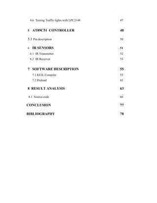 4.6 Testing Traffic lights with LPC2148 47
5 AT89C51 CONTROLLER 48
5.1 Pin description 50
6 IR SENSORS 51
6.1 IR Transmitter 52
6.2 IR Receiver 53
7 SOFTWARE DESCRIPTION 55
7.1 KEIL Compiler 55
7.2 Proload 62
8 RESULT ANALYSIS 63
8.1 Source code 66
CONCLUSION 77
BIBLIOGRAPHY 78
 