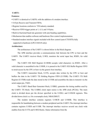UART1:
Features:
• UART1 is identical to UART0, with the addition of a modem interface.
• 16 byte Receive and Transmit FIFOs.
• Register locations conform to ‘550 industry standard.
• Receiver FIFO trigger points at 1, 4, 8, and 14 bytes.
• Built-in fractional baud rate generator with auto bauding capabilities.
• Mechanism that enables software and hardware flow control implementation.
• Standard modem interface signals included with flow control (auto-CTS/RTS) fully
supported in hardware (LPC2144/6/8 only).
Architecture:
The architecture of the UART1 is shown below in the block diagram.
The APB interface provides a communications link between the CPU or host and the
UART1. The UART1 receiver block, U1RX, monitors the serial input line, RXD1, for valid
input.
The UART1 RX Shift Register (U1RSR) accepts valid characters via RXD1. After a
valid character is assembled in the U1RSR, it is passed to the UART1 RX Buffer Register FIFO
to await access by the CPU or host via the generic host interface.
The UART1 transmitter block, U1TX, accepts data written by the CPU or host and
buffers the data in the UART1 TX Holding Register FIFO (U1THR). The UART1 TX Shift
Register (U1TSR) reads the data stored in the U1THR and assembles the data to transmit via the
serial output pin, TXD1.
The UART1 Baud Rate Generator block, U1BRG, generates the timing enables used by
the UART1 TX block. The U1BRG clock input source is the APB clock (PCLK). The main
clock is divided down per the divisor specified in the U1DLL and U1DLM registers. This
divided down clock is a 16x oversample clock, NBAUDOUT.
The modem interface contains registers U1MCR and U1MSR. This interface is
responsible for handshaking between a modem peripheral and the UART1.The interrupt interface
contains registers U1IER and U1IIR. The interrupt interface receives several one clock wide
enables from the U1TX and U1RX blocks. Status information from the
 