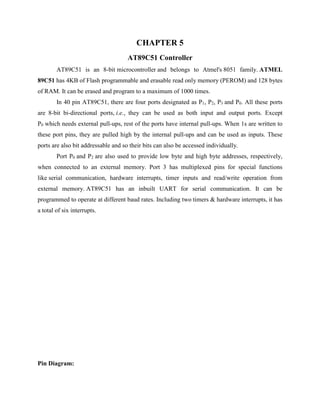 CHAPTER 5
AT89C51 Controller
AT89C51 is an 8-bit microcontroller and belongs to Atmel's 8051 family. ATMEL
89C51 has 4KB of Flash programmable and erasable read only memory (PEROM) and 128 bytes
of RAM. It can be erased and program to a maximum of 1000 times.
In 40 pin AT89C51, there are four ports designated as P1, P2, P3 and P0. All these ports
are 8-bit bi-directional ports, i.e., they can be used as both input and output ports. Except
P0 which needs external pull-ups, rest of the ports have internal pull-ups. When 1s are written to
these port pins, they are pulled high by the internal pull-ups and can be used as inputs. These
ports are also bit addressable and so their bits can also be accessed individually.
Port P0 and P2 are also used to provide low byte and high byte addresses, respectively,
when connected to an external memory. Port 3 has multiplexed pins for special functions
like serial communication, hardware interrupts, timer inputs and read/write operation from
external memory. AT89C51 has an inbuilt UART for serial communication. It can be
programmed to operate at different baud rates. Including two timers & hardware interrupts, it has
a total of six interrupts.
Pin Diagram:
 