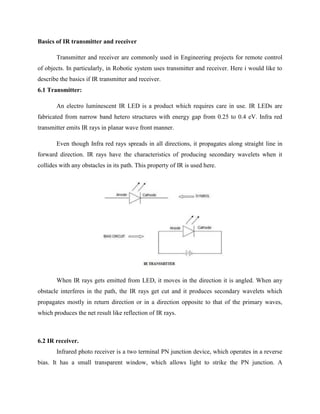 Basics of IR transmitter and receiver
Transmitter and receiver are commonly used in Engineering projects for remote control
of objects. In particularly, in Robotic system uses transmitter and receiver. Here i would like to
describe the basics if IR transmitter and receiver.
6.1 Transmitter:
An electro luminescent IR LED is a product which requires care in use. IR LEDs are
fabricated from narrow band hetero structures with energy gap from 0.25 to 0.4 eV. Infra red
transmitter emits IR rays in planar wave front manner.
Even though Infra red rays spreads in all directions, it propagates along straight line in
forward direction. IR rays have the characteristics of producing secondary wavelets when it
collides with any obstacles in its path. This property of IR is used here.
When IR rays gets emitted from LED, it moves in the direction it is angled. When any
obstacle interferes in the path, the IR rays get cut and it produces secondary wavelets which
propagates mostly in return direction or in a direction opposite to that of the primary waves,
which produces the net result like reflection of IR rays.
6.2 IR receiver.
Infrared photo receiver is a two terminal PN junction device, which operates in a reverse
bias. It has a small transparent window, which allows light to strike the PN junction. A
 