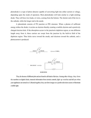 photodiode is a type of photo detector capable of converting light into either current or voltage,
depending upon the mode of operation. Most photodiodes will look similar to a light emitting
diode. They will have two leads, or wires, coming from the bottom. The shorter end of the two is
the cathode, while the longer end is the anode.
A photodiode consists of PN junction or PIN structure. When a photon of sufficient
energy strikes the diode, it excites an electron thereby creating a mobile electron and a positively
charged electron hole. If the absorption occurs in the junction's depletion region, or one diffusion
length away from it, these carriers are swept from the junction by the built-in field of the
depletion region. Thus holes move toward the anode, and electrons toward the cathode, and a
photocurrent is produced.
Theydodozensofdifferentjobsandarefoundinallkindsofdevices.Amongother things, they form
the numbers on digital clocks, transmit information from remote controls, light up watches and tell you when
yourappliancesareturnedon.Collectedtogether,theycanformimagesonajumbotelevisionscreenorilluminate
atrafficlight.
 
