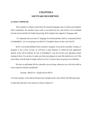 CHAPTER 6
SOFTWARE DESCRIPTION
6.1 KEIL COMPILER
Keil compiler is software used where the machine language code is written and compiled.
After compilation, the machine source code is converted into hex code which is to be dumped
into the microcontroller for further processing. Keil compiler also supports C language code.
It’s important that you know C language for microcontroller which is commonly known
as Embedded C. As we are going to use Keil C51 Compiler, hence we also call it Keil C.
Keil C is not much different from a normal C program. If you know assembly, writing a C
program is not a crisis. In keil, we will have a main function, in which all your application
specific work will be defined. In case of embedded C, you do not have any operating system
running in there. So you have to make sure that your program or main file should never exit. This
can be done with the help of simple while (1) or for (;;) loop as they are going to run infinitely.
We have to add header file for controller you are using, otherwise you will not be able to
access registers related to peripherals.
#include <REG51.h> //header file for 89C51
To create a project, write and test the previous example source code, follow the following steps:
1. Open Keil and start a new project as shown in figure 6.1
 
