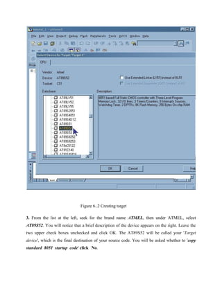 Figure 6..2 Creating target
3. From the list at the left, seek for the brand name ATMEL, then under ATMEL, select
AT89S52. You will notice that a brief description of the device appears on the right. Leave the
two upper check boxes unchecked and click OK. The AT89S52 will be called your 'Target
device', which is the final destination of your source code. You will be asked whether to 'copy
standard 8051 startup code' click No.
 