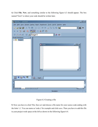 4. Click File, New, and something similar to the following figure 6.3 should appear. The box
named 'Text1' is where your code should be written later.
Figure 6.3 Creating a file
5. Now you have to click 'File, Save as' and choose a file name for your source code ending with
the letter '.c'. You can name as 'code.c' for example and click save. Then you have to add this file
to your project work space at the left as shown in the following figure 6.4.
 