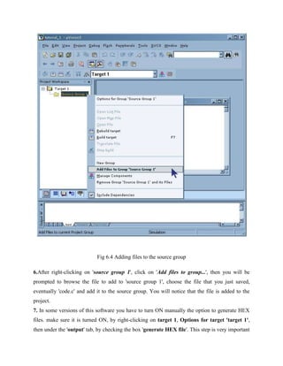 Fig 6.4 Adding files to the source group
6.After right-clicking on 'source group 1', click on 'Add files to group...', then you will be
prompted to browse the file to add to 'source group 1', choose the file that you just saved,
eventually 'code.c' and add it to the source group. You will notice that the file is added to the
project.
7. In some versions of this software you have to turn ON manually the option to generate HEX
files. make sure it is turned ON, by right-clicking on target 1, Options for target 'target 1',
then under the 'output' tab, by checking the box 'generate HEX file'. This step is very important
 