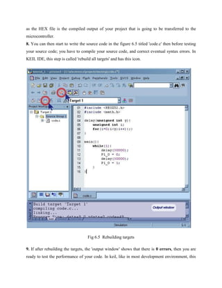as the HEX file is the compiled output of your project that is going to be transferred to the
microcontroller.
8. You can then start to write the source code in the figure 6.5 titled 'code.c' then before testing
your source code; you have to compile your source code, and correct eventual syntax errors. In
KEIL IDE, this step is called 'rebuild all targets' and has this icon.
Fig 6.5 Rebuilding targets
9. If after rebuilding the targets, the 'output window' shows that there is 0 errors, then you are
ready to test the performance of your code. In keil, like in most development environment, this
 