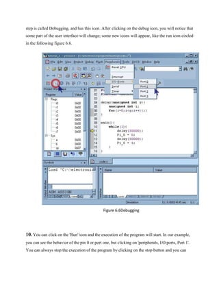 step is called Debugging, and has this icon. After clicking on the debug icon, you will notice that
some part of the user interface will change; some new icons will appear, like the run icon circled
in the following figure 6.6.
Figure 6.6Debugging
10. You can click on the 'Run' icon and the execution of the program will start. In our example,
you can see the behavior of the pin 0 or port one, but clicking on 'peripherals, I/O ports, Port 1'.
You can always stop the execution of the program by clicking on the stop button and you can
 