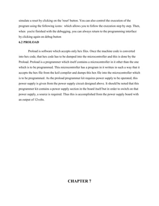 simulate a reset by clicking on the 'reset' button. You can also control the execution of the
program using the following icons: which allows you to follow the execution step by step. Then,
when you're finished with the debugging, you can always return to the programming interface
by clicking again on debug button
6.2 PROLOAD
Proload is software which accepts only hex files. Once the machine code is converted
into hex code, that hex code has to be dumped into the microcontroller and this is done by the
Proload. Proload is a programmer which itself contains a microcontroller in it other than the one
which is to be programmed. This microcontroller has a program in it written in such a way that it
accepts the hex file from the keil compiler and dumps this hex file into the microcontroller which
is to be programmed. As the proload programmer kit requires power supply to be operated, this
power supply is given from the power supply circuit designed above. It should be noted that this
programmer kit contains a power supply section in the board itself but in order to switch on that
power supply, a source is required. Thus this is accomplished from the power supply board with
an output of 12volts.
CHAPTER 7
 