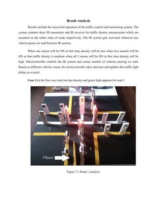 Result Analysis
Results include the successful operation of the traffic control and monitoring system. The
system contains three IR transmitter and IR receiver for traffic density measurement which are
mounted on the either sides of roads respectively. The IR system gets activated whenever any
vehicle passes on road between IR sensors.
When one sensor will be ON at that time density will be less when two sensors will be
ON at that traffic density is medium when all 3 sensor will be ON at that time density will be
high. Microcontroller controls the IR system and counts number of vehicles passing on road.
Based on different vehicles count, the microcontroller takes decision and updates the traffic light
delays as a result.
Case 1:In the first case road one has density and green light appears for road 1
Figure 7.1 Road 1 analysis
 