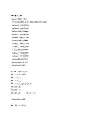 PROGRAM:
#include <LPC214X.H>
//P1.16 TO P1.27 G1,O1,R1,G2,R2,R2,G3,O3.R3
#define g1 0x00010000
#define o1 0x00020000
#define r1 0x00040000
#define g2 0x00080000
#define o2 0x00100000
#define r2 0x00200000
#define g3 0x00400000
#define o3 0x00800000
#define r3 0x01000000
#define g4 0x02000000
#define o4 0x04000000
#define r4 0x08000000
//sensors to po.o to po.7
void green1on(void)
{
IOCLR1 = g1; //g1=0;
IOSET1 = r1; //r1=1;
IOSET1 = g2;
IOSET1 = g3;
IOSET1 = g4;//g2=g3=g4=1;
IOCLR1 =r2;
IOCLR1 = r3;
IOCLR1 =r4; //r2=r3=r4=0;
}
void green2on(void)
{
IOCLR1 = g2;//g2=0;
 