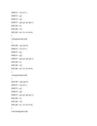 IOSET1 = r2;//r2=1;
IOSET1 = g1;
IOSET1 = g3;
IOSET1 = g4;//g1=g3=g4=1;
IOCLR1 =r1;
IOCLR1 = r3;
IOCLR1 =r4; //r1=r3=r4=0;
}
void green3on(void)
{
IOCLR1 = g3;//g3=0;
IOSET1 = r3;//r3=1;
IOSET1 = g1;
IOSET1 = g2;
IOSET1 = g4;//g1=g2=g4=1;
IOCLR1 =r1;
IOCLR1 = r2;
IOCLR1 =r4; //r1=r2=r4=0;
}
void green4on(void)
{
IOCLR1 = g4;//g4=0;
IOSET1 = r4;//r4=1;
IOSET1 = g1;
IOSET1 = g2;
IOSET1 = g3;//g1=g2=g3=1;
IOCLR1 =r1;
IOCLR1 = r2;
IOCLR1 =r3; //r1=r2=r3=0;
}
void intelligent(void)
 