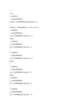 {
int x;
x=IOPIN0;
x=x&0x00000040;
while(x==0x00000040)//while(sen41==1)
{
IOSET1 = 0X04920000; //o1=o2=o3=o4=1;
x=IOPIN0;
x=x&0x00000001;
if(x==0x00000001)//if(sen11==1)
break;
x=IOPIN0;
x=x&0x00000002;
if(x==0x00000002)//if(sen12==1)
{
x=IOPIN0;
x=x&0x00000001;
if(x==0x00000001)//if(sen11==1)
break;
}
x=IOPIN0;
x=x&0x00000004;
if(x==0x00000004)//if(sen21==1)
break;
x=IOPIN0;
x=x&0x00000008;
if(x==0x00000008)//if(sen22==1)
{
x=IOPIN0;
x=x&0x00000004;
if(x==0x00000004)//if(sen21==1)
 