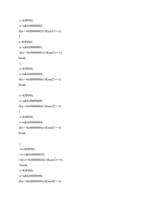 x=IOPIN0;
x=x&0x00000002;
if(x==0x00000002)//if(sen12==1)
{
x=IOPIN0;
x=x&0x00000001;
if(x==0x00000001)//if(sen11==1)
break;
}
x=IOPIN0;
x=x&0x00000004;
if(x==0x00000004)//if(sen21==1)
break;
x=IOPIN0;
x=x&0x00000008;
if(x==0x00000008)//if(sen22==1)
{
x=IOPIN0;
x=x&0x00000004;
if(x==0x00000004)//if(sen21==1)
break;
}
//x=IOPIN0;
//x=x&0x00000020;
//if(x==0x00000020)//if(sen32==1)
//break;
x=IOPIN0;
x=x&0x00000080;
if(x==0x00000080)//if(sen42==1)
 