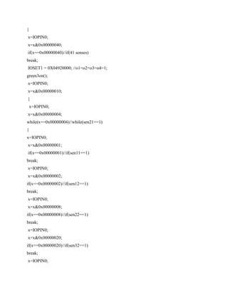 {
x=IOPIN0;
x=x&0x00000040;
if(x==0x00000040)//if(41 senses)
break;
IOSET1 = 0X04920000; //o1=o2=o3=o4=1;
green3on();
x=IOPIN0;
x=x&0x00000010;
}
x=IOPIN0;
x=x&0x00000004;
while(x==0x00000004)//while(sen21==1)
{
x=IOPIN0;
x=x&0x00000001;
if(x==0x00000001)//if(sen11==1)
break;
x=IOPIN0;
x=x&0x00000002;
if(x==0x00000002)//if(sen12==1)
break;
x=IOPIN0;
x=x&0x00000008;
if(x==0x00000008)//if(sen22==1)
break;
x=IOPIN0;
x=x&0x00000020;
if(x==0x00000020)//if(sen32==1)
break;
x=IOPIN0;
 