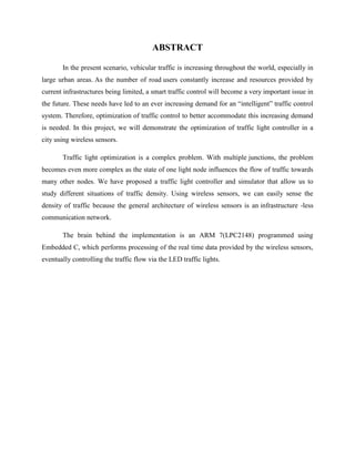 ABSTRACT
In the present scenario, vehicular traffic is increasing throughout the world, especially in
large urban areas. As the number of road users constantly increase and resources provided by
current infrastructures being limited, a smart traffic control will become a very important issue in
the future. These needs have led to an ever increasing demand for an “intelligent” traffic control
system. Therefore, optimization of traffic control to better accommodate this increasing demand
is needed. In this project, we will demonstrate the optimization of traffic light controller in a
city using wireless sensors.
Traffic light optimization is a complex problem. With multiple junctions, the problem
becomes even more complex as the state of one light node influences the flow of traffic towards
many other nodes. We have proposed a traffic light controller and simulator that allow us to
study different situations of traffic density. Using wireless sensors, we can easily sense the
density of traffic because the general architecture of wireless sensors is an infrastructure -less
communication network.
The brain behind the implementation is an ARM 7(LPC2148) programmed using
Embedded C, which performs processing of the real time data provided by the wireless sensors,
eventually controlling the traffic flow via the LED traffic lights.
 
