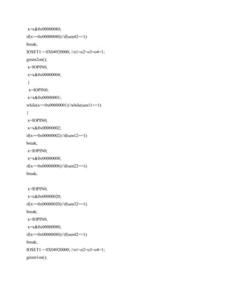x=x&0x00000080;
if(x==0x00000080)//if(sen42==1)
break;
IOSET1 = 0X04920000; //o1=o2=o3=o4=1;
green2on();
x=IOPIN0;
x=x&0x00000004;
}
x=IOPIN0;
x=x&0x00000001;
while(x==0x00000001)//while(sen11==1)
{
x=IOPIN0;
x=x&0x00000002;
if(x==0x00000002)//if(sen12==1)
break;
x=IOPIN0;
x=x&0x00000008;
if(x==0x00000008)//if(sen22==1)
break;
x=IOPIN0;
x=x&0x00000020;
if(x==0x00000020)//if(sen32==1)
break;
x=IOPIN0;
x=x&0x00000080;
if(x==0x00000080)//if(sen42==1)
break;
IOSET1 = 0X04920000; //o1=o2=o3=o4=1;
green1on();
 