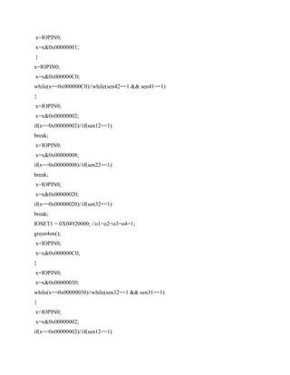 x=IOPIN0;
x=x&0x00000001;
}
x=IOPIN0;
x=x&0x000000C0;
while(x==0x000000C0)//while(sen42==1 && sen41==1)
{
x=IOPIN0;
x=x&0x00000002;
if(x==0x00000002)//if(sen12==1)
break;
x=IOPIN0;
x=x&0x00000008;
if(x==0x00000008)//if(sen22==1)
break;
x=IOPIN0;
x=x&0x00000020;
if(x==0x00000020)//if(sen32==1)
break;
IOSET1 = 0X04920000; //o1=o2=o3=o4=1;
green4on();
x=IOPIN0;
x=x&0x000000C0;
}
x=IOPIN0;
x=x&0x00000030;
while(x==0x00000030)//while(sen32==1 && sen31==1)
{
x=IOPIN0;
x=x&0x00000002;
if(x==0x00000002)//if(sen12==1)
 