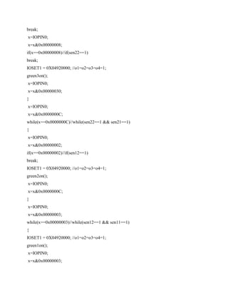 break;
x=IOPIN0;
x=x&0x00000008;
if(x==0x00000008)//if(sen22==1)
break;
IOSET1 = 0X04920000; //o1=o2=o3=o4=1;
green3on();
x=IOPIN0;
x=x&0x00000030;
}
x=IOPIN0;
x=x&0x0000000C;
while(x==0x0000000C)//while(sen22==1 && sen21==1)
{
x=IOPIN0;
x=x&0x00000002;
if(x==0x00000002)//if(sen12==1)
break;
IOSET1 = 0X04920000; //o1=o2=o3=o4=1;
green2on();
x=IOPIN0;
x=x&0x0000000C;
}
x=IOPIN0;
x=x&0x00000003;
while(x==0x00000003)//while(sen12==1 && sen11==1)
{
IOSET1 = 0X04920000; //o1=o2=o3=o4=1;
green1on();
x=IOPIN0;
x=x&0x00000003;
 