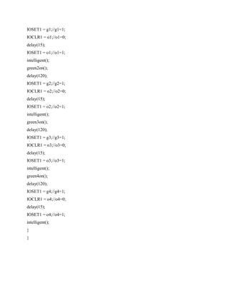 IOSET1 = g1;//g1=1;
IOCLR1 = o1;//o1=0;
delay(15);
IOSET1 = o1;//o1=1;
intelligent();
green2on();
delay(120);
IOSET1 = g2;//g2=1;
IOCLR1 = o2;//o2=0;
delay(15);
IOSET1 = o2;//o2=1;
intelligent();
green3on();
delay(120);
IOSET1 = g3;//g3=1;
IOCLR1 = o3;//o3=0;
delay(15);
IOSET1 = o3;//o3=1;
intelligent();
green4on();
delay(120);
IOSET1 = g4;//g4=1;
IOCLR1 = o4;//o4=0;
delay(15);
IOSET1 = o4;//o4=1;
intelligent();
}
}
 