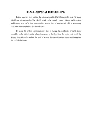 CONCLUSIONS AND FUTURE SCOPE:
In this paper we have studied the optimization of traffic light controller in a City using
ARM7 and microcontroller. The ARM7 based traffic control system works on traffic related
problems such as traffic jam; unreasonable latency time of stoppage of vehicle, emergency
vehicles or forcibly passing, etc can be solved.
By using this system configuration we tries to reduce the possibilities of traffic jams,
caused by traffic lights. Number of passing vehicle in the fixed time slot on the road decide the
density range of traffics and on the basis of vehicle density calculation, microcontroller decide
the traffic light delays.
 