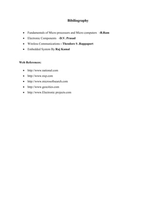 Bibiliography
 Fundamentals of Micro processors and Micro computers -B.Ram
 Electronic Components -D.V. Prasad
 Wireless Communications - Theodore S .Rappaport
 Embedded System By Raj Kamal
Web References:
 http://www.national.com
 http://www.nxp.com
 http://www.microsoftsearch.com
 http://www.geocities.com
 http://www.Electronic projects.com
 