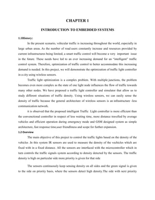 CHAPTER 1
INTRODUCTION TO EMBEDDED SYSTEMS
1.1History:
In the present scenario, vehicular traffic is increasing throughout the world, especially in
large urban areas. As the number of road users constantly increase and resources provided by
current infrastructures being limited, a smart traffic control will become a very important issue
in the future. These needs have led to an ever increasing demand for an “intelligent” traffic
control system. Therefore, optimization of traffic control to better accommodate this increasing
demand is needed. In this project, we will demonstrate the optimization of traffic light controller
in a city using wireless sensors.
Traffic light optimization is a complex problem. With multiple junctions, the problem
becomes even more complex as the state of one light node influences the flow of traffic towards
many other nodes. We have proposed a traffic light controller and simulator that allow us to
study different situations of traffic density. Using wireless sensors, we can easily sense the
density of traffic because the general architecture of wireless sensors is an infrastructure -less
communication network.
it is observed that the proposed intelligent Traffic Light controller is more efficient than
the convenctional controller in respect of less waiting time, more distance travelled by average
vehicles and efficient operation during emergency mode and GSM designed system as simple
architecture, fast response time,user friendliness and scope for further expansion.
1.2 Overview
The main objective of this project to control the traffic lights based on the density of the
vehicles .In this system IR sensors are used to measure the density of the vechicles which are
fixed with in a fixed distance. All the sensors are interfaced with the microcontroller which in
turn controls the traffic signals system according to density detected by the sensors. The traffic
density is high on particular side more priority is given for that side
The sensors continuously keep sensing density on all sides and the green signal is given
to the side on priority basis, where the sensors detect high density.The side with next priority
 