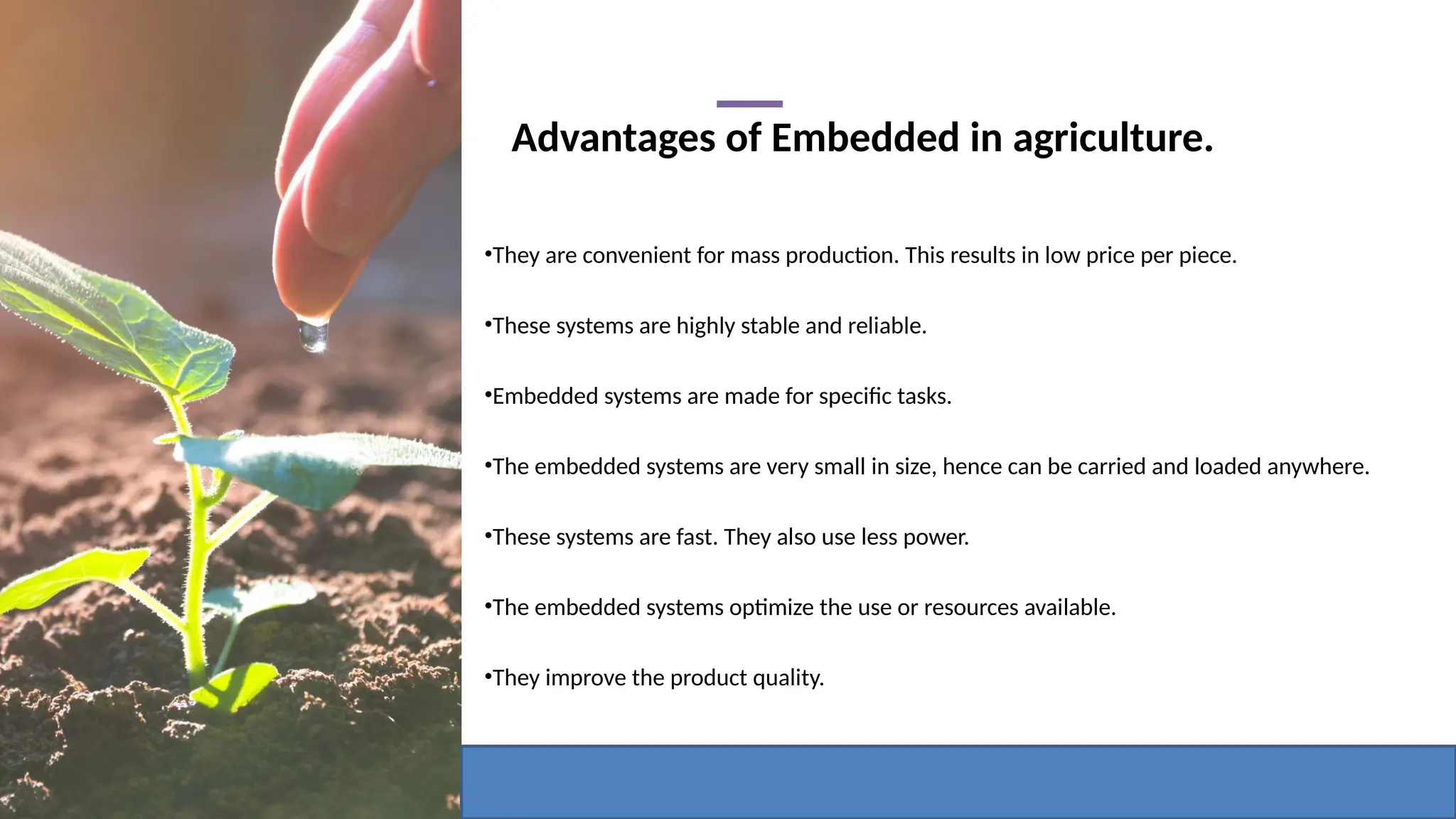 Advantages of Embedded in agriculture.
•They are convenient for mass production. This results in low price per piece.
•These systems are highly stable and reliable.
•Embedded systems are made for specific tasks.
•The embedded systems are very small in size, hence can be carried and loaded anywhere.
•These systems are fast. They also use less power.
•The embedded systems optimize the use or resources available.
•They improve the product quality.
 