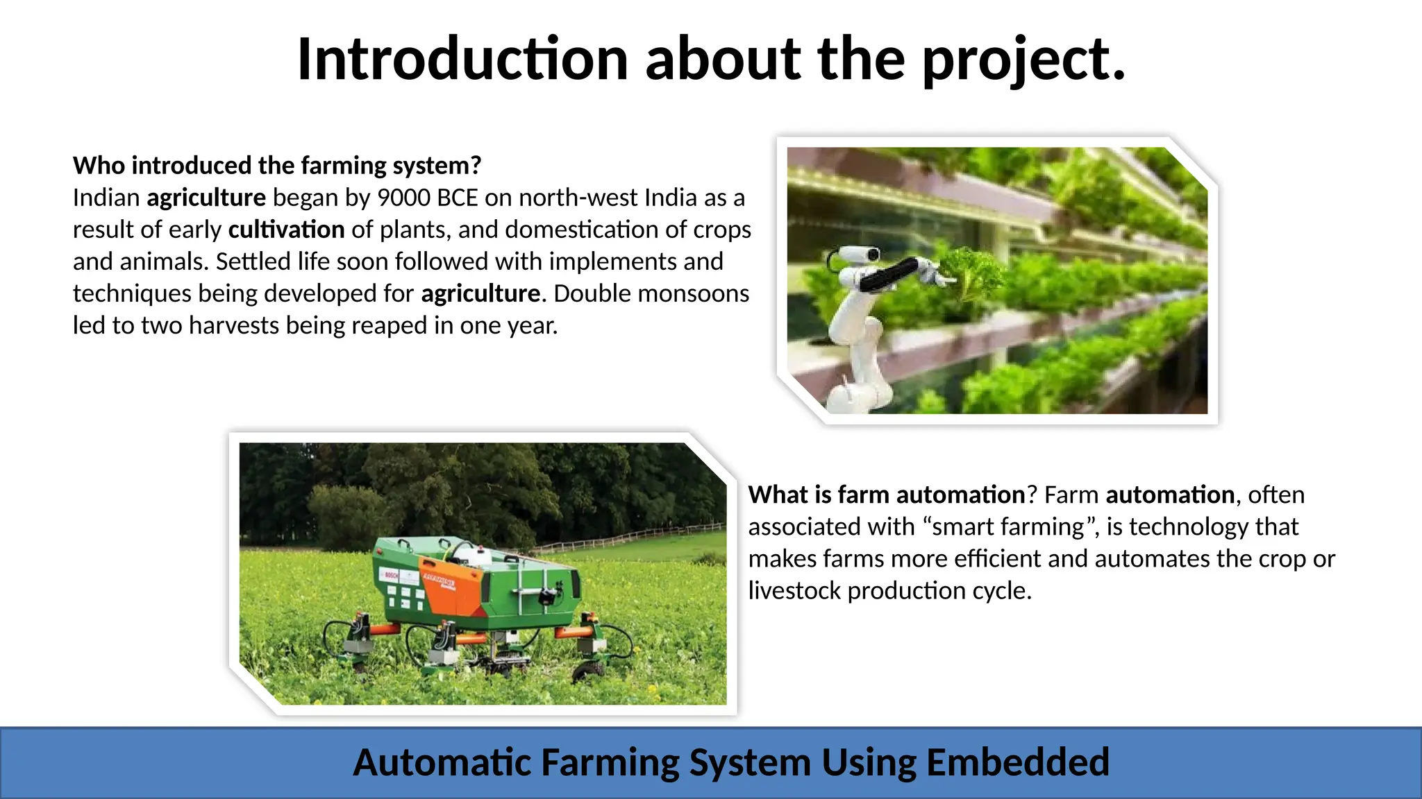 Introduction about the project.
What is farm automation? Farm automation, often
associated with “smart farming”, is technology that
makes farms more efficient and automates the crop or
livestock production cycle.
Who introduced the farming system?
Indian agriculture began by 9000 BCE on north-west India as a
result of early cultivation of plants, and domestication of crops
and animals. Settled life soon followed with implements and
techniques being developed for agriculture. Double monsoons
led to two harvests being reaped in one year.
Automatic Farming System Using Embedded
 