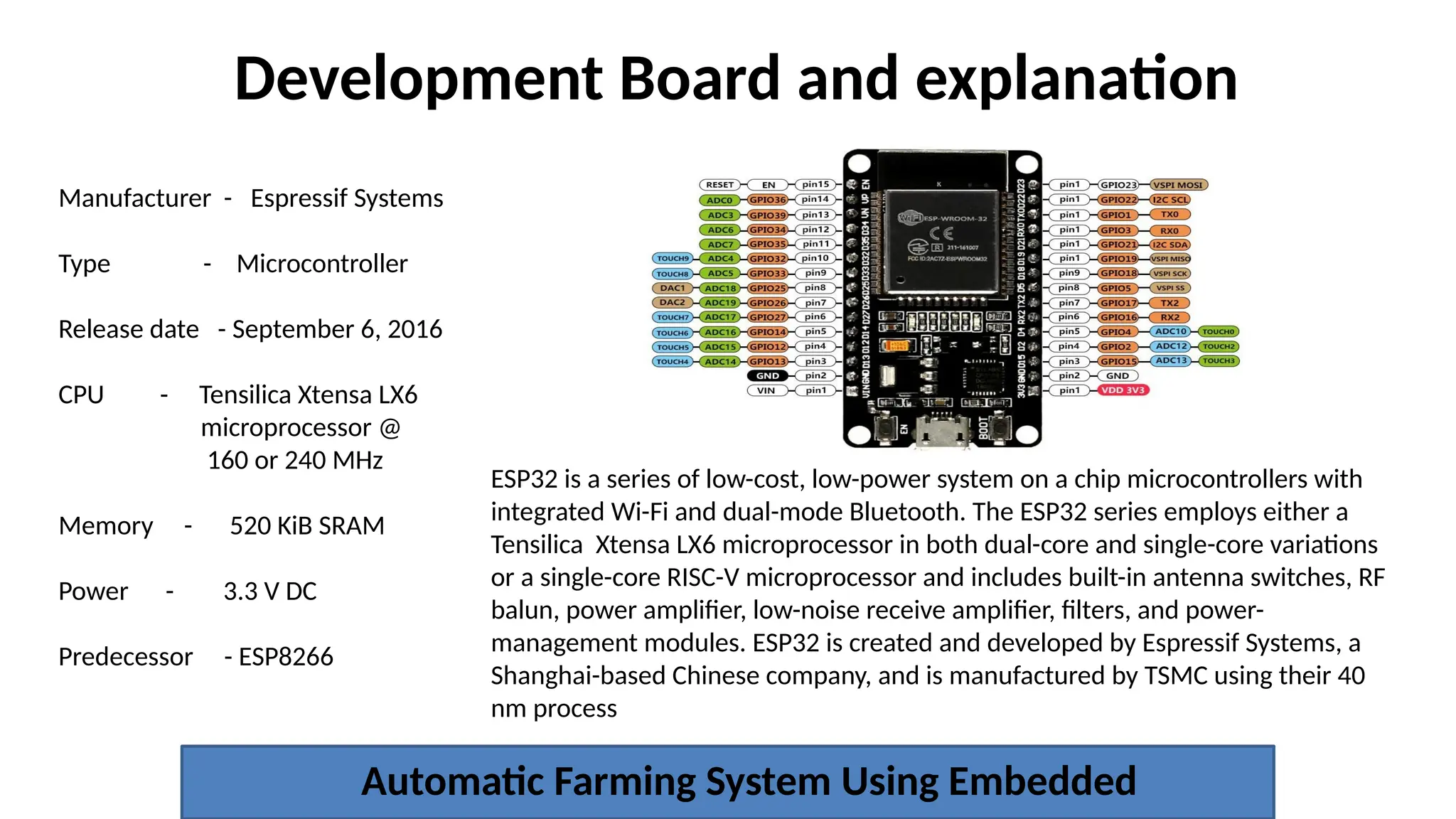 Development Board and explanation
Automatic Farming System Using Embedded
Manufacturer - Espressif Systems
Type - Microcontroller
Release date - September 6, 2016
CPU - Tensilica Xtensa LX6
microprocessor @
160 or 240 MHz
Memory - 520 KiB SRAM
Power - 3.3 V DC
Predecessor - ESP8266
ESP32 is a series of low-cost, low-power system on a chip microcontrollers with
integrated Wi-Fi and dual-mode Bluetooth. The ESP32 series employs either a
Tensilica Xtensa LX6 microprocessor in both dual-core and single-core variations
or a single-core RISC-V microprocessor and includes built-in antenna switches, RF
balun, power amplifier, low-noise receive amplifier, filters, and power-
management modules. ESP32 is created and developed by Espressif Systems, a
Shanghai-based Chinese company, and is manufactured by TSMC using their 40
nm process
 