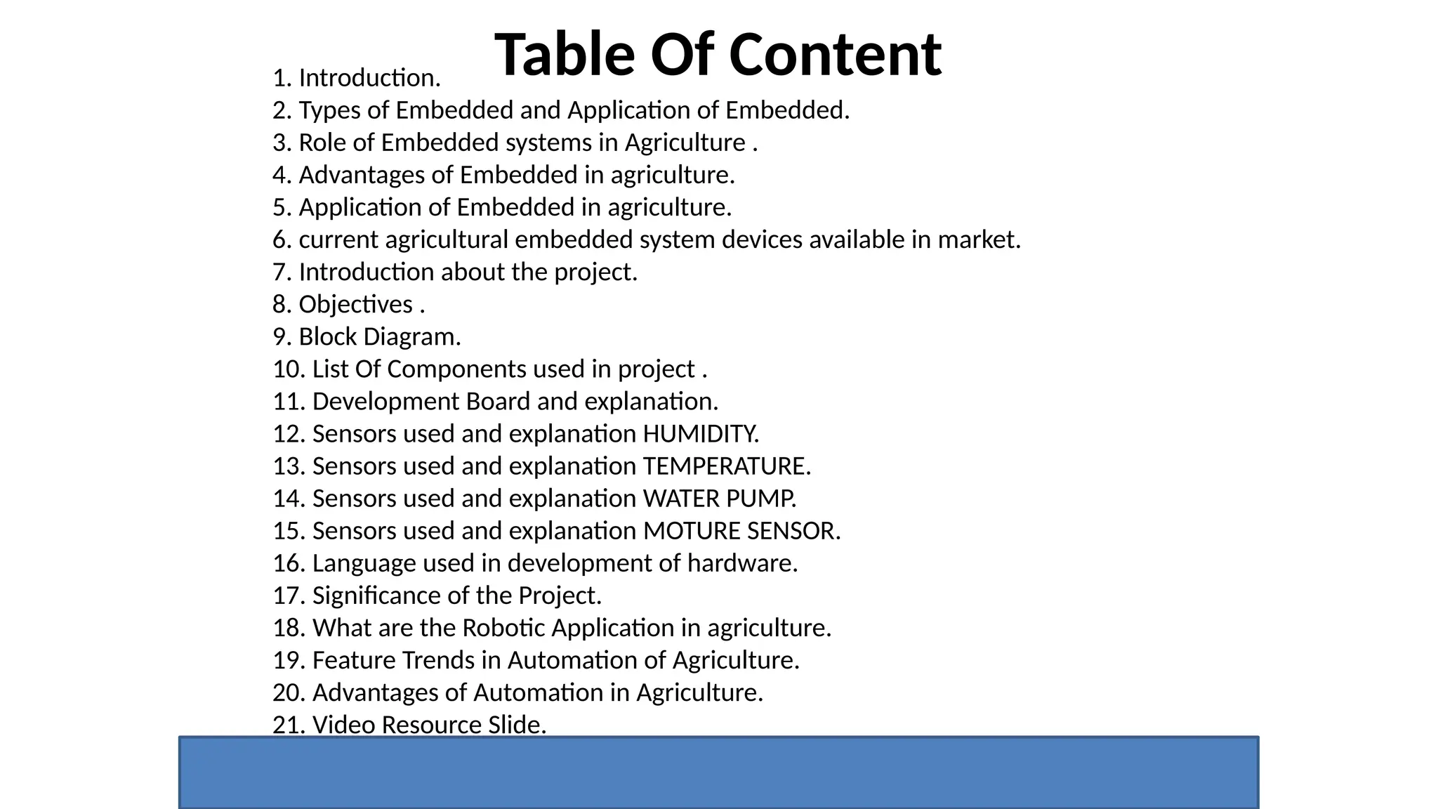 Table Of Content
1. Introduction.
2. Types of Embedded and Application of Embedded.
3. Role of Embedded systems in Agriculture .
4. Advantages of Embedded in agriculture.
5. Application of Embedded in agriculture.
6. current agricultural embedded system devices available in market.
7. Introduction about the project.
8. Objectives .
9. Block Diagram.
10. List Of Components used in project .
11. Development Board and explanation.
12. Sensors used and explanation HUMIDITY.
13. Sensors used and explanation TEMPERATURE.
14. Sensors used and explanation WATER PUMP.
15. Sensors used and explanation MOTURE SENSOR.
16. Language used in development of hardware.
17. Significance of the Project.
18. What are the Robotic Application in agriculture.
19. Feature Trends in Automation of Agriculture.
20. Advantages of Automation in Agriculture.
21. Video Resource Slide.
 