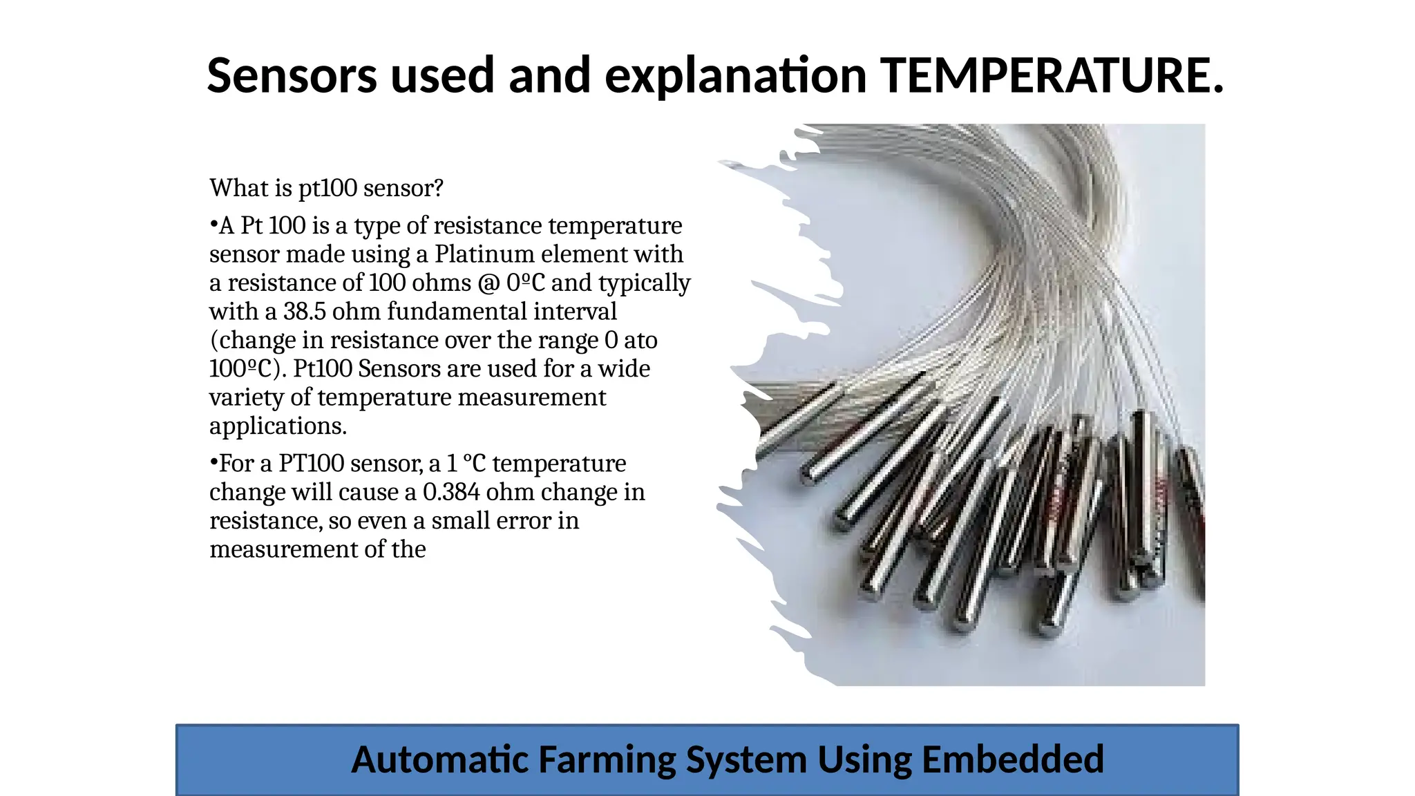 Sensors used and explanation TEMPERATURE.
Automatic Farming System Using Embedded
What is pt100 sensor?
•A Pt 100 is a type of resistance temperature
sensor made using a Platinum element with
a resistance of 100 ohms @ 0ºC and typically
with a 38.5 ohm fundamental interval
(change in resistance over the range 0 ato
100ºC). Pt100 Sensors are used for a wide
variety of temperature measurement
applications.
•For a PT100 sensor, a 1 °C temperature
change will cause a 0.384 ohm change in
resistance, so even a small error in
measurement of the
 