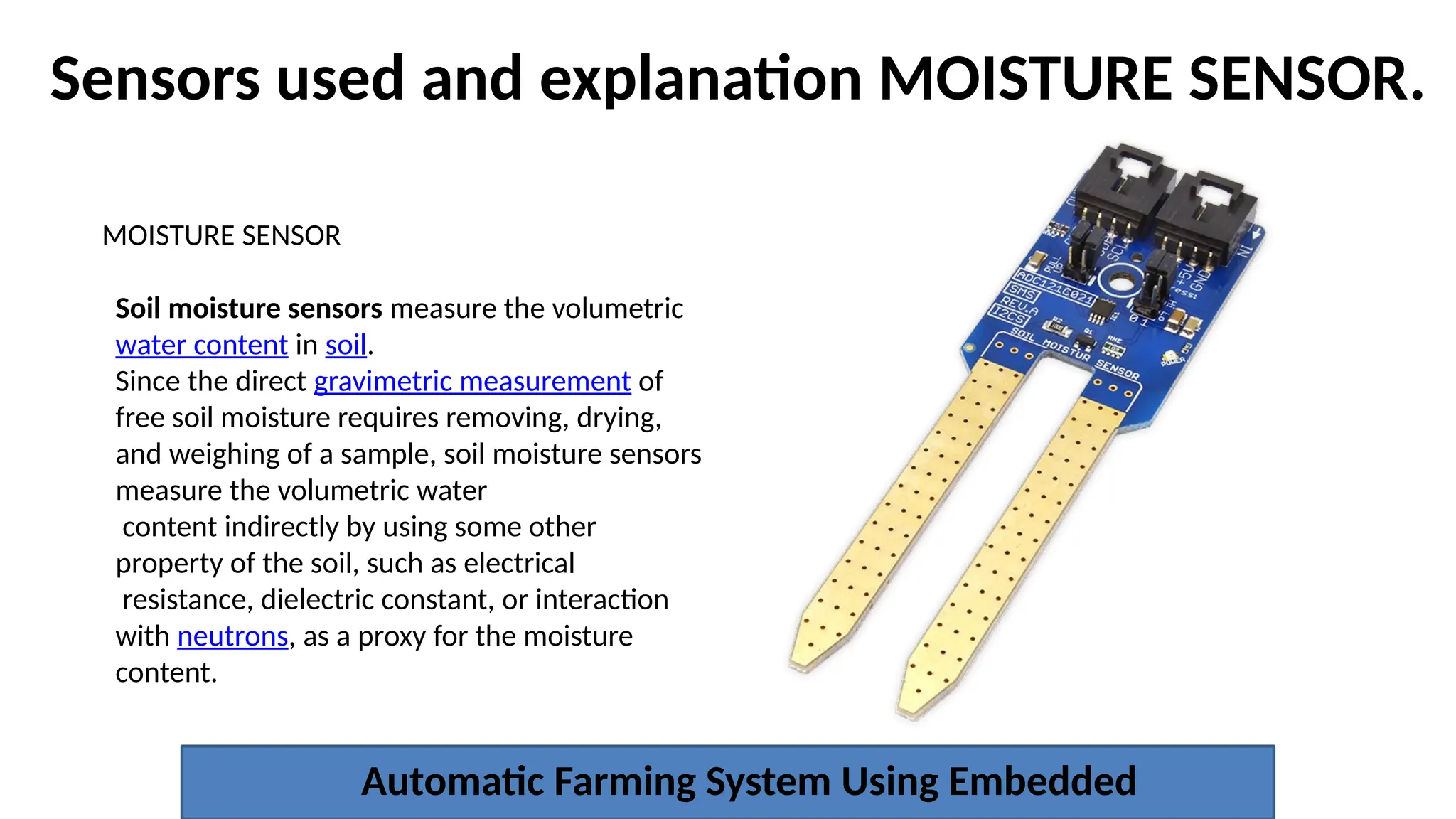 Sensors used and explanation MOISTURE SENSOR.
Automatic Farming System Using Embedded
MOISTURE SENSOR
Soil moisture sensors measure the volumetric
water content in soil.
Since the direct gravimetric measurement of
free soil moisture requires removing, drying,
and weighing of a sample, soil moisture sensors
measure the volumetric water
content indirectly by using some other
property of the soil, such as electrical
resistance, dielectric constant, or interaction
with neutrons, as a proxy for the moisture
content.
 