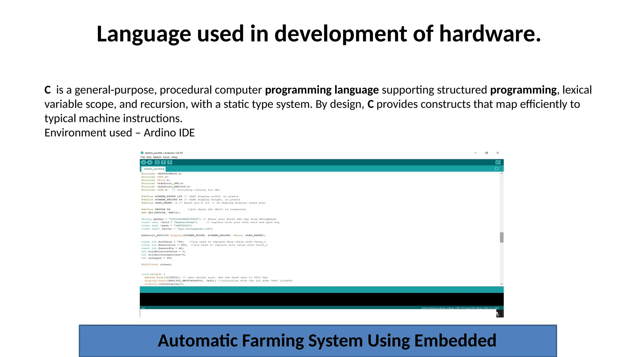 Language used in development of hardware.
Automatic Farming System Using Embedded
C is a general-purpose, procedural computer programming language supporting structured programming, lexical
variable scope, and recursion, with a static type system. By design, C provides constructs that map efficiently to
typical machine instructions.
Environment used – Ardino IDE
 