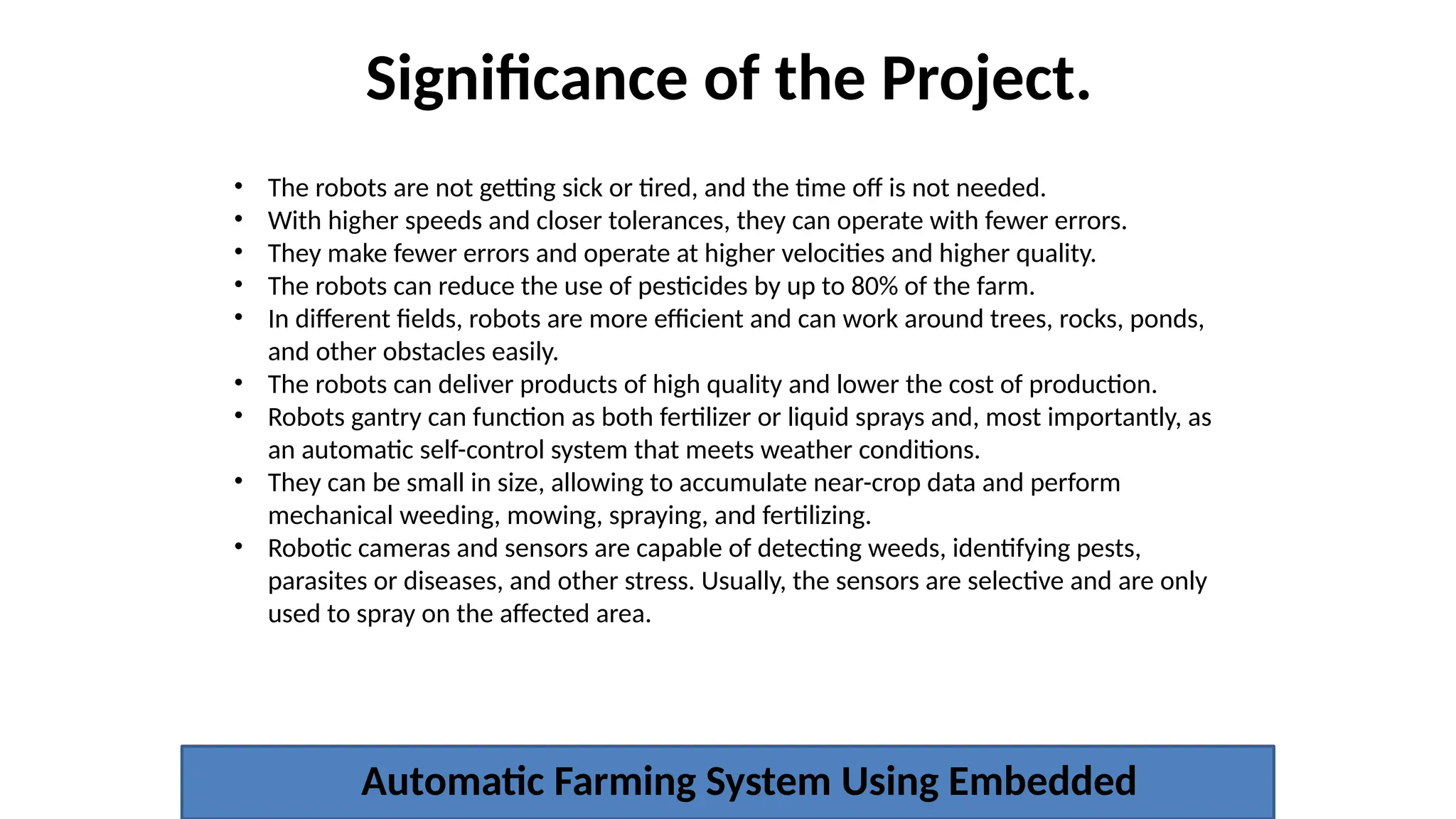 Significance of the Project.
Automatic Farming System Using Embedded
• The robots are not getting sick or tired, and the time off is not needed.
• With higher speeds and closer tolerances, they can operate with fewer errors.
• They make fewer errors and operate at higher velocities and higher quality.
• The robots can reduce the use of pesticides by up to 80% of the farm.
• In different fields, robots are more efficient and can work around trees, rocks, ponds,
and other obstacles easily.
• The robots can deliver products of high quality and lower the cost of production.
• Robots gantry can function as both fertilizer or liquid sprays and, most importantly, as
an automatic self-control system that meets weather conditions.
• They can be small in size, allowing to accumulate near-crop data and perform
mechanical weeding, mowing, spraying, and fertilizing.
• Robotic cameras and sensors are capable of detecting weeds, identifying pests,
parasites or diseases, and other stress. Usually, the sensors are selective and are only
used to spray on the affected area.
 