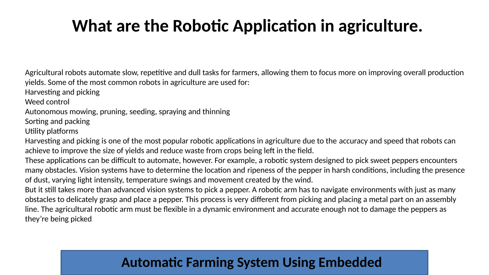 What are the Robotic Application in agriculture.
Automatic Farming System Using Embedded
Agricultural robots automate slow, repetitive and dull tasks for farmers, allowing them to focus more on improving overall production
yields. Some of the most common robots in agriculture are used for:​
Harvesting and picking​
Weed control​
Autonomous mowing, pruning, seeding, spraying and thinning​
Sorting and packing​
Utility platforms​
Harvesting and picking is one of the most popular robotic applications in agriculture due to the accuracy and speed that robots can
achieve to improve the size of yields and reduce waste from crops being left in the field.​
These applications can be difficult to automate, however. For example, a robotic system designed to pick sweet peppers encounters
many obstacles. Vision systems have to determine the location and ripeness of the pepper in harsh conditions, including the presence
of dust, varying light intensity, temperature swings and movement created by the wind.​
But it still takes more than advanced vision systems to pick a pepper. A robotic arm has to navigate environments with just as many
obstacles to delicately grasp and place a pepper. This process is very different from picking and placing a metal part on an assembly
line. The agricultural robotic arm must be flexible in a dynamic environment and accurate enough not to damage the peppers as
they’re being picked​
 