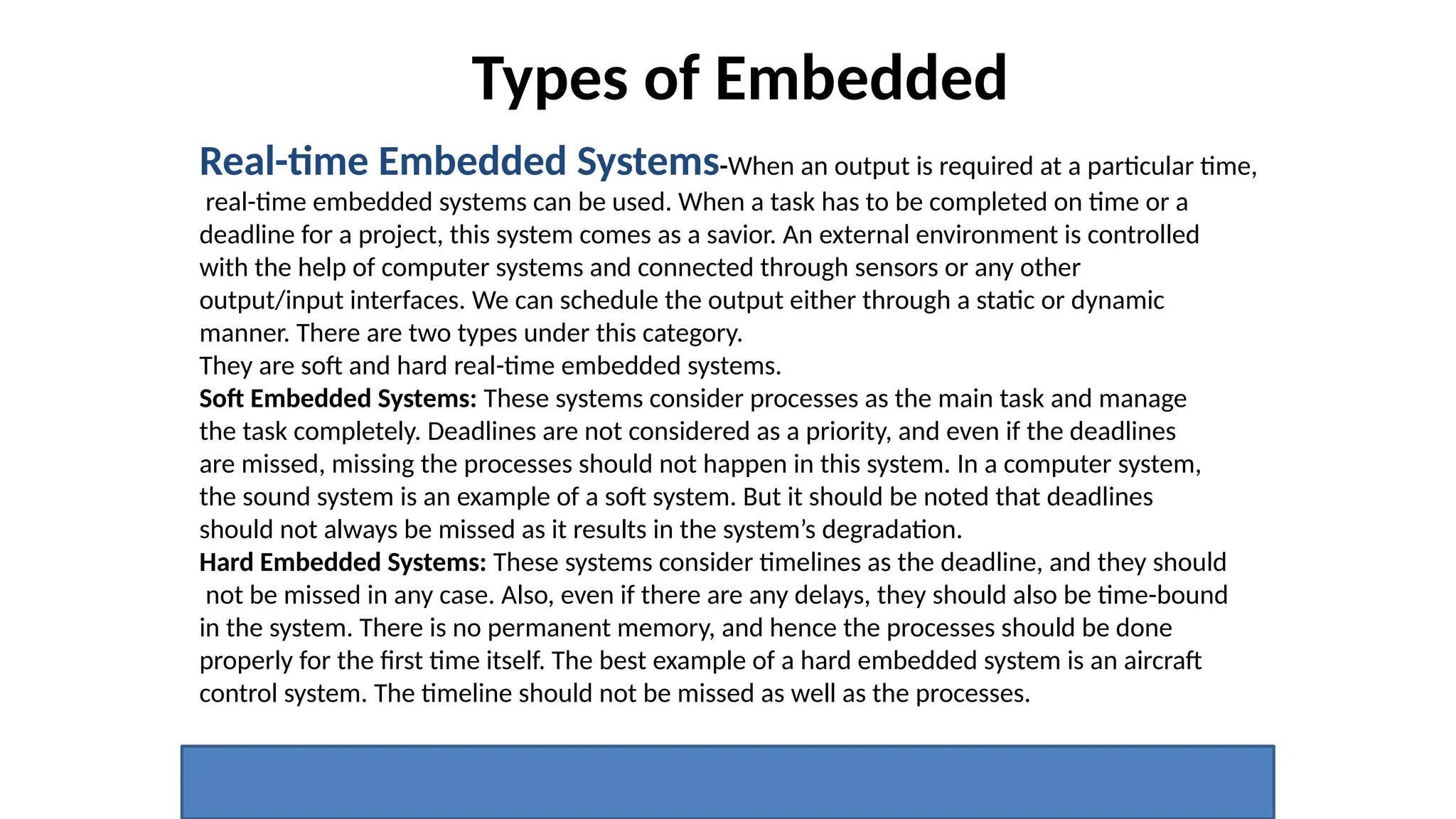 Types of Embedded
Real-time Embedded Systems-When an output is required at a particular time,
real-time embedded systems can be used. When a task has to be completed on time or a
deadline for a project, this system comes as a savior. An external environment is controlled
with the help of computer systems and connected through sensors or any other
output/input interfaces. We can schedule the output either through a static or dynamic
manner. There are two types under this category.
They are soft and hard real-time embedded systems.
Soft Embedded Systems: These systems consider processes as the main task and manage
the task completely. Deadlines are not considered as a priority, and even if the deadlines
are missed, missing the processes should not happen in this system. In a computer system,
the sound system is an example of a soft system. But it should be noted that deadlines
should not always be missed as it results in the system’s degradation.
Hard Embedded Systems: These systems consider timelines as the deadline, and they should
not be missed in any case. Also, even if there are any delays, they should also be time-bound
in the system. There is no permanent memory, and hence the processes should be done
properly for the first time itself. The best example of a hard embedded system is an aircraft
control system. The timeline should not be missed as well as the processes.
 