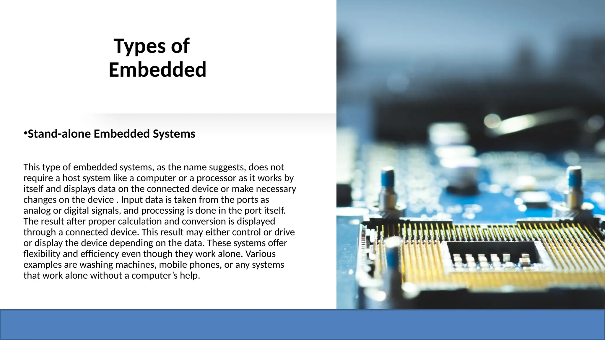 Types of
Embedded
•Stand-alone Embedded Systems
This type of embedded systems, as the name suggests, does not
require a host system like a computer or a processor as it works by
itself and displays data on the connected device or make necessary
changes on the device . Input data is taken from the ports as
analog or digital signals, and processing is done in the port itself.
The result after proper calculation and conversion is displayed
through a connected device. This result may either control or drive
or display the device depending on the data. These systems offer
flexibility and efficiency even though they work alone. Various
examples are washing machines, mobile phones, or any systems
that work alone without a computer’s help.
 