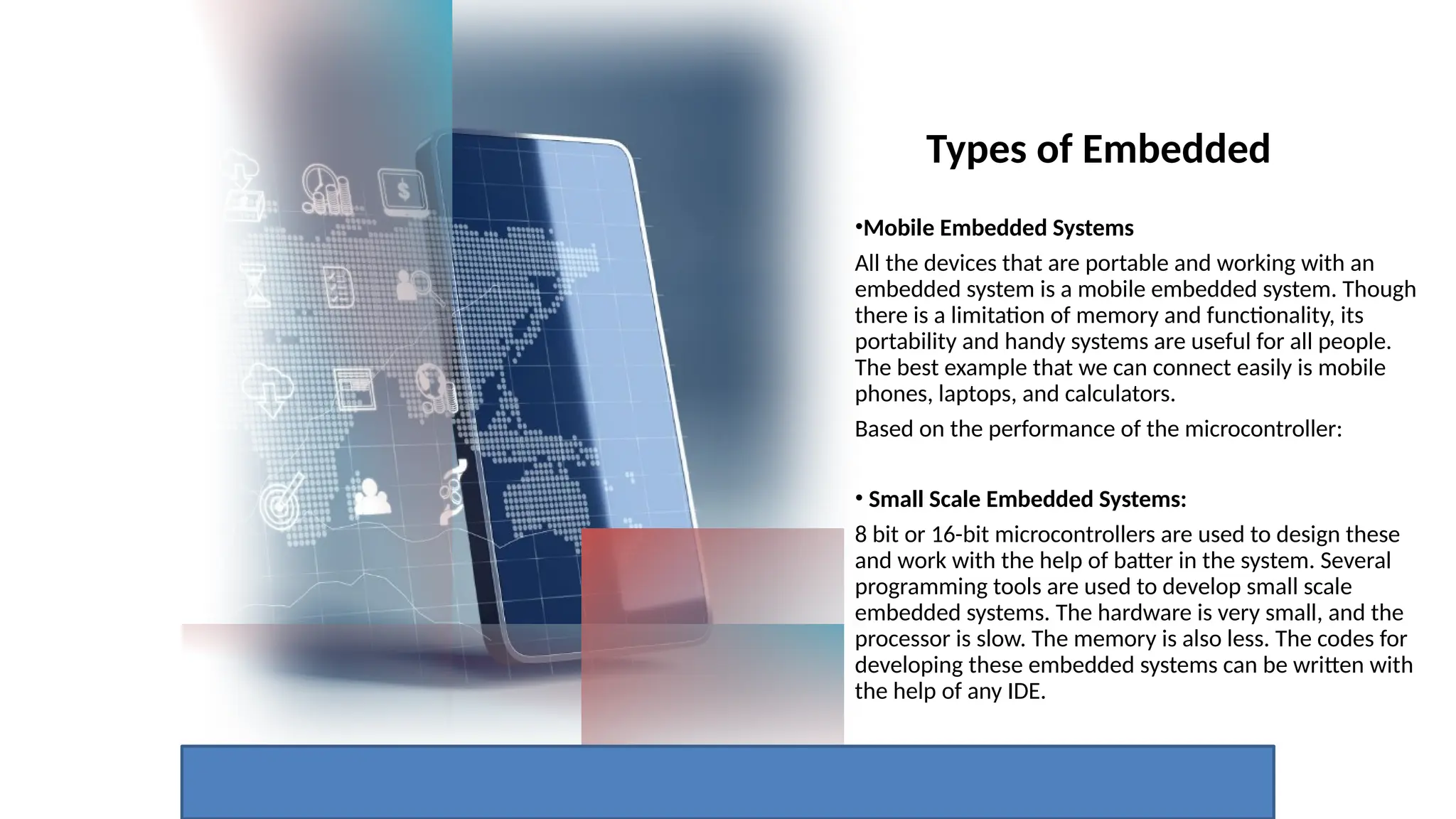 Types of Embedded
•Mobile Embedded Systems
All the devices that are portable and working with an
embedded system is a mobile embedded system. Though
there is a limitation of memory and functionality, its
portability and handy systems are useful for all people.
The best example that we can connect easily is mobile
phones, laptops, and calculators.
Based on the performance of the microcontroller:
• Small Scale Embedded Systems:
8 bit or 16-bit microcontrollers are used to design these
and work with the help of batter in the system. Several
programming tools are used to develop small scale
embedded systems. The hardware is very small, and the
processor is slow. The memory is also less. The codes for
developing these embedded systems can be written with
the help of any IDE.
 