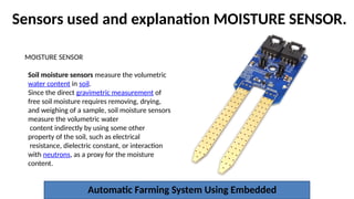 Sensors used and explanation MOISTURE SENSOR.
Automatic Farming System Using Embedded
MOISTURE SENSOR
Soil moisture sensors measure the volumetric
water content in soil.
Since the direct gravimetric measurement of
free soil moisture requires removing, drying,
and weighing of a sample, soil moisture sensors
measure the volumetric water
content indirectly by using some other
property of the soil, such as electrical
resistance, dielectric constant, or interaction
with neutrons, as a proxy for the moisture
content.
 